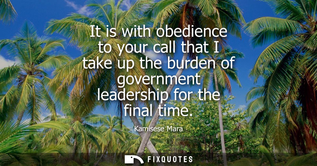It is with obedience to your call that I take up the burden of government leadership for the final time