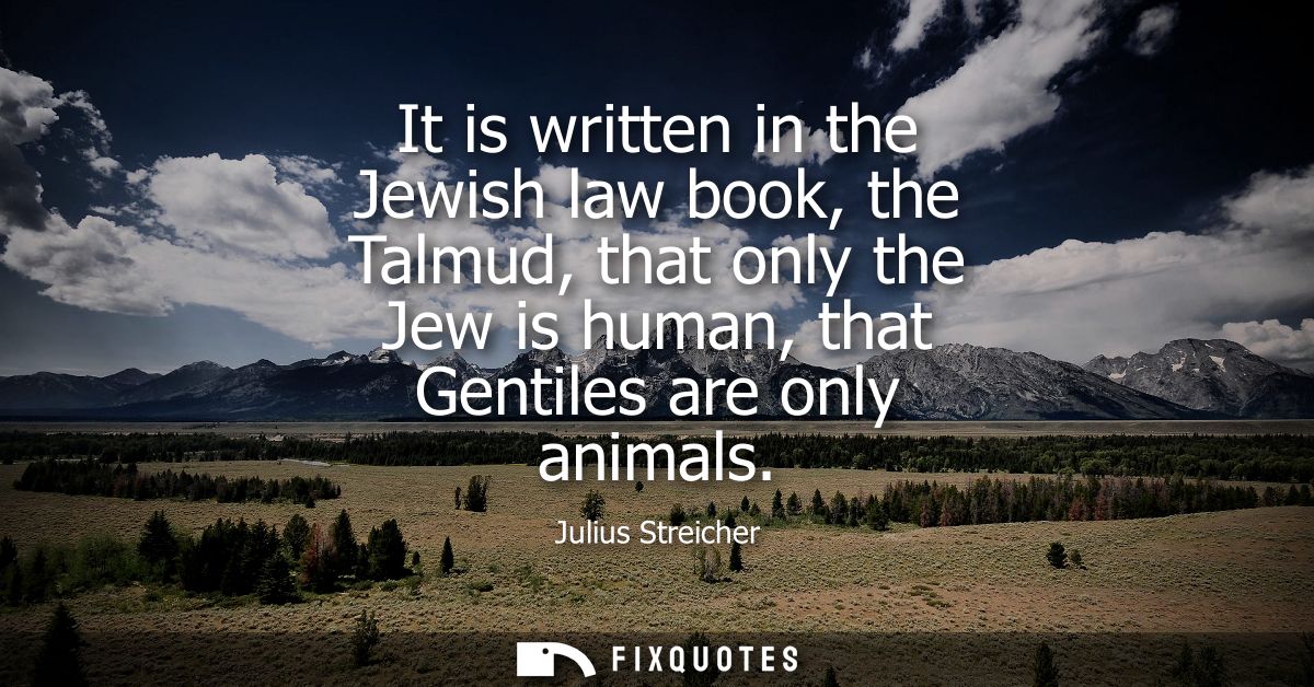 It is written in the Jewish law book, the Talmud, that only the Jew is human, that Gentiles are only animals