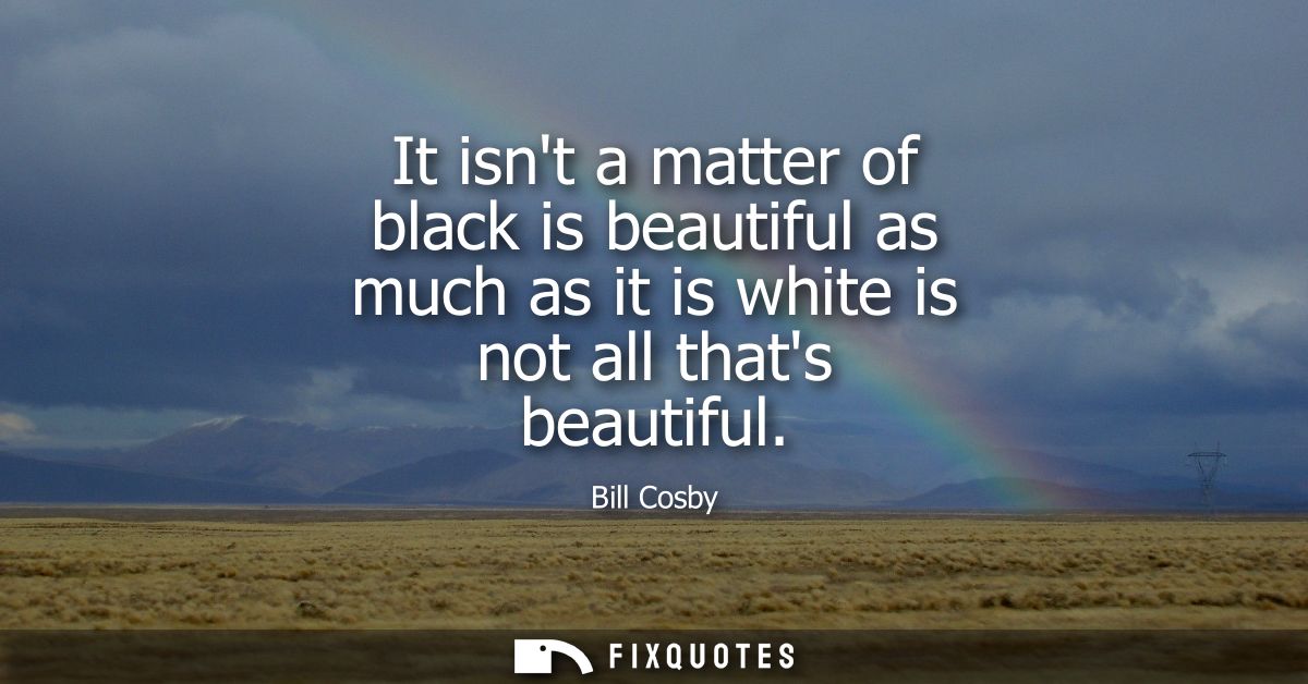 It isnt a matter of black is beautiful as much as it is white is not all thats beautiful