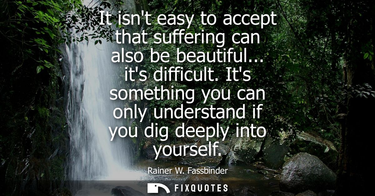 It isnt easy to accept that suffering can also be beautiful... its difficult. Its something you can only understand if y