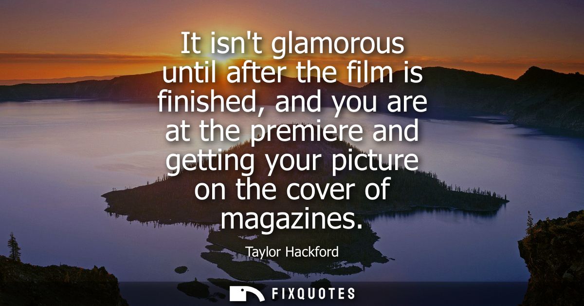 It isnt glamorous until after the film is finished, and you are at the premiere and getting your picture on the cover of