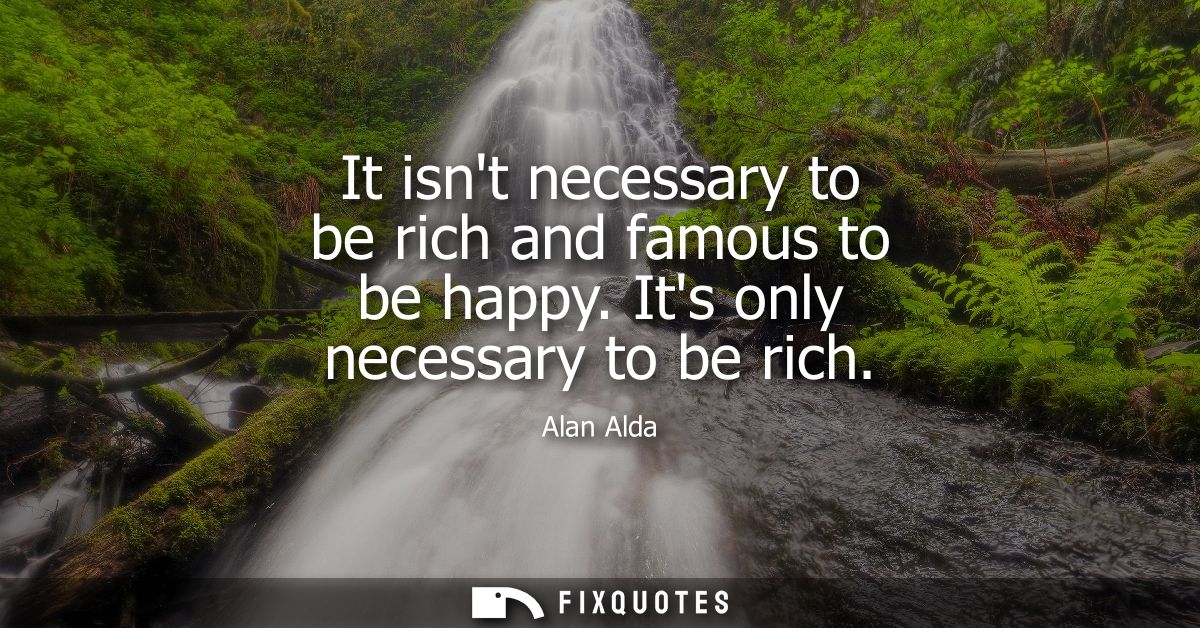 It isnt necessary to be rich and famous to be happy. Its only necessary to be rich