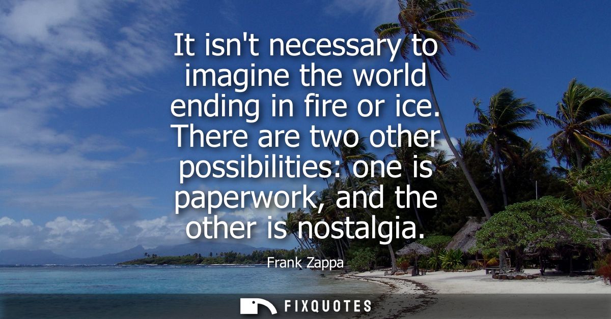 It isnt necessary to imagine the world ending in fire or ice. There are two other possibilities: one is paperwork, and t