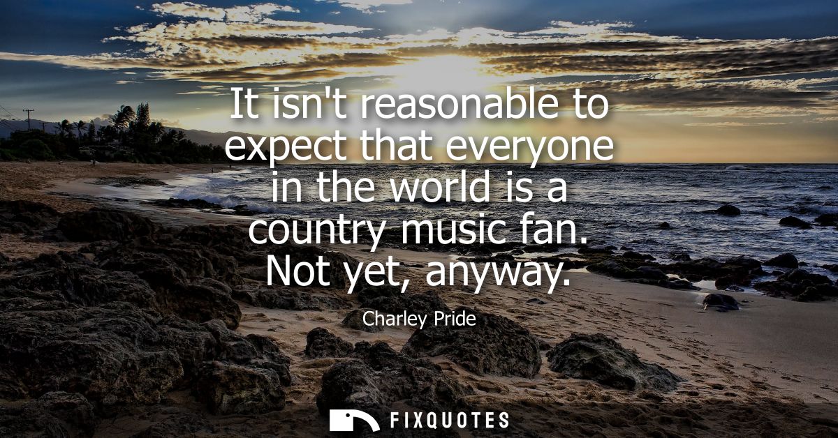 It isnt reasonable to expect that everyone in the world is a country music fan. Not yet, anyway