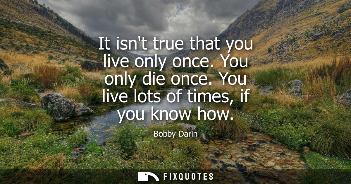 It isnt true that you live only once. You only die once. You live lots of times, if you know how