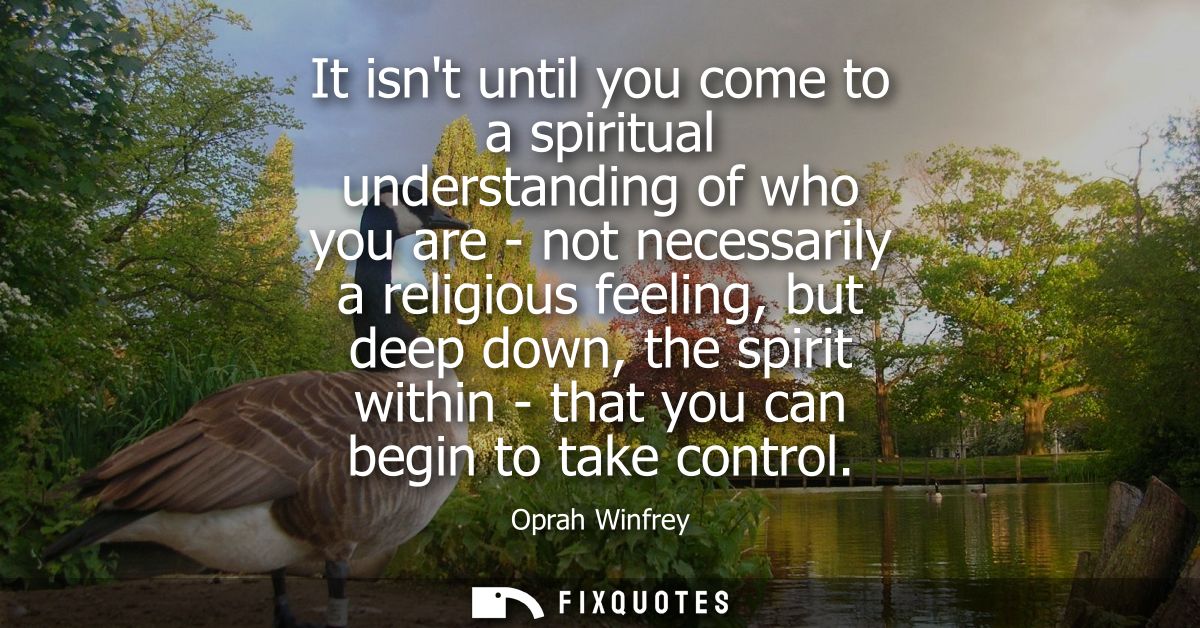 It isnt until you come to a spiritual understanding of who you are - not necessarily a religious feeling, but deep down,