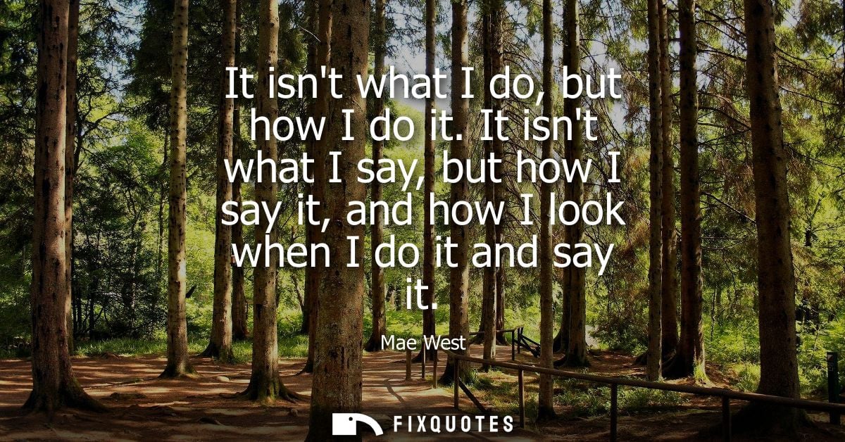 It isnt what I do, but how I do it. It isnt what I say, but how I say it, and how I look when I do it and say it