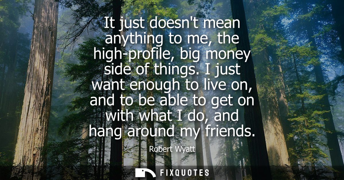 It just doesnt mean anything to me, the high-profile, big money side of things. I just want enough to live on, and to be