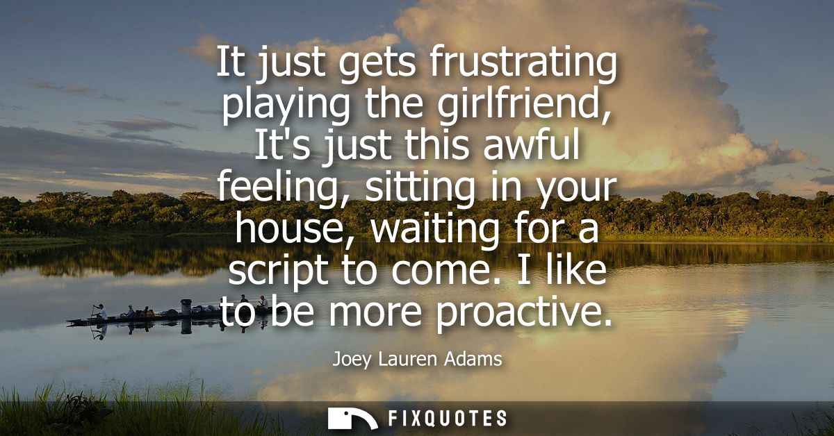 It just gets frustrating playing the girlfriend, Its just this awful feeling, sitting in your house, waiting for a scrip