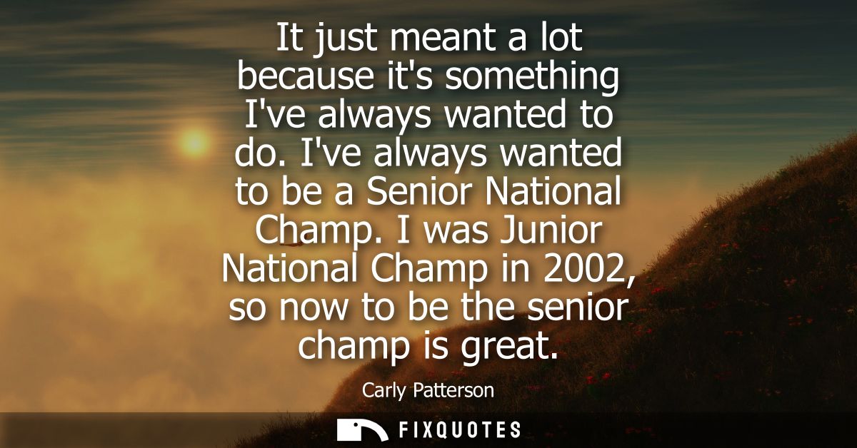 It just meant a lot because its something Ive always wanted to do. Ive always wanted to be a Senior National Champ.