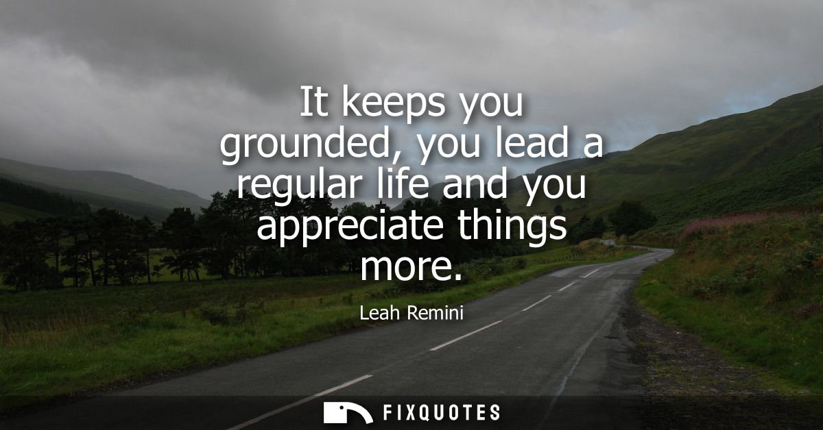 It keeps you grounded, you lead a regular life and you appreciate things more