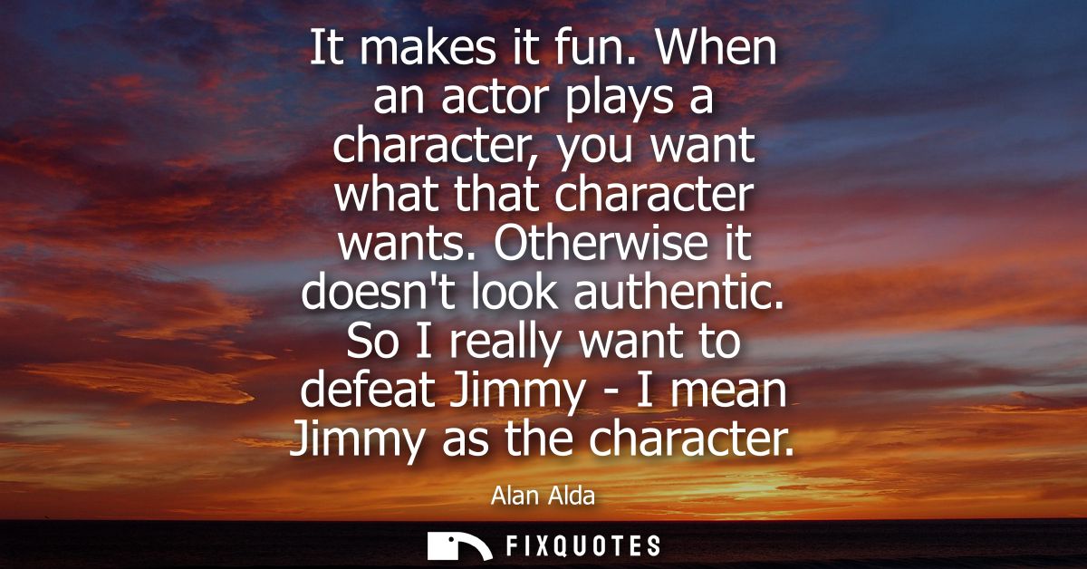 It makes it fun. When an actor plays a character, you want what that character wants. Otherwise it doesnt look authentic