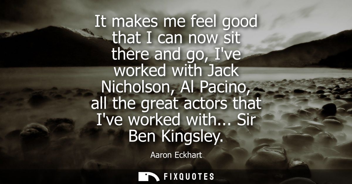 It makes me feel good that I can now sit there and go, Ive worked with Jack Nicholson, Al Pacino, all the great actors t