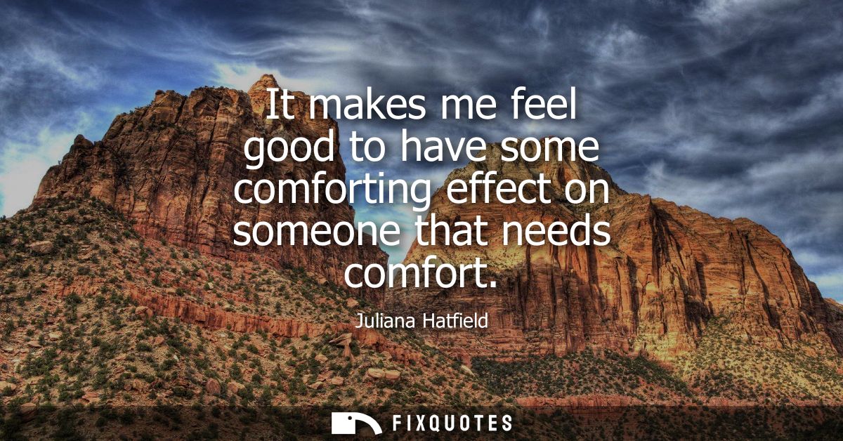 It makes me feel good to have some comforting effect on someone that needs comfort