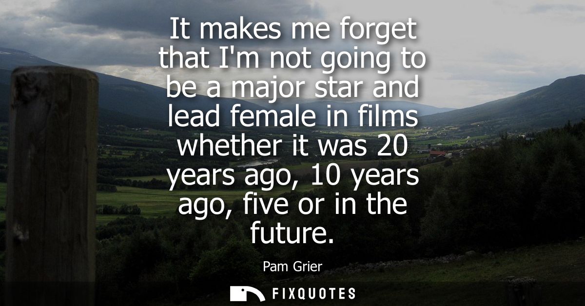 It makes me forget that Im not going to be a major star and lead female in films whether it was 20 years ago, 10 years a