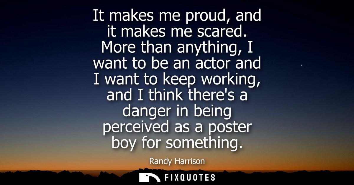 It makes me proud, and it makes me scared. More than anything, I want to be an actor and I want to keep working, and I t
