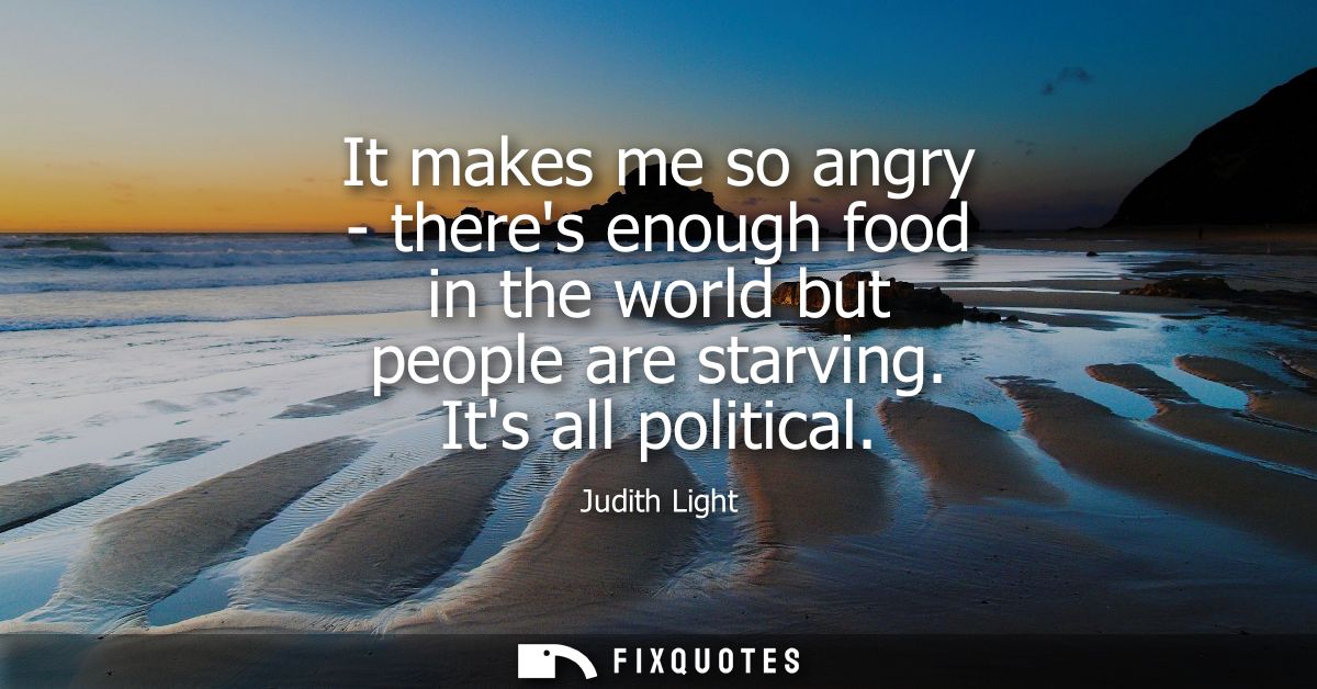 It makes me so angry - theres enough food in the world but people are starving. Its all political