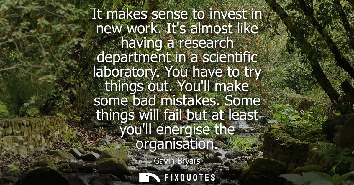 It makes sense to invest in new work. Its almost like having a research department in a scientific laboratory. You have 