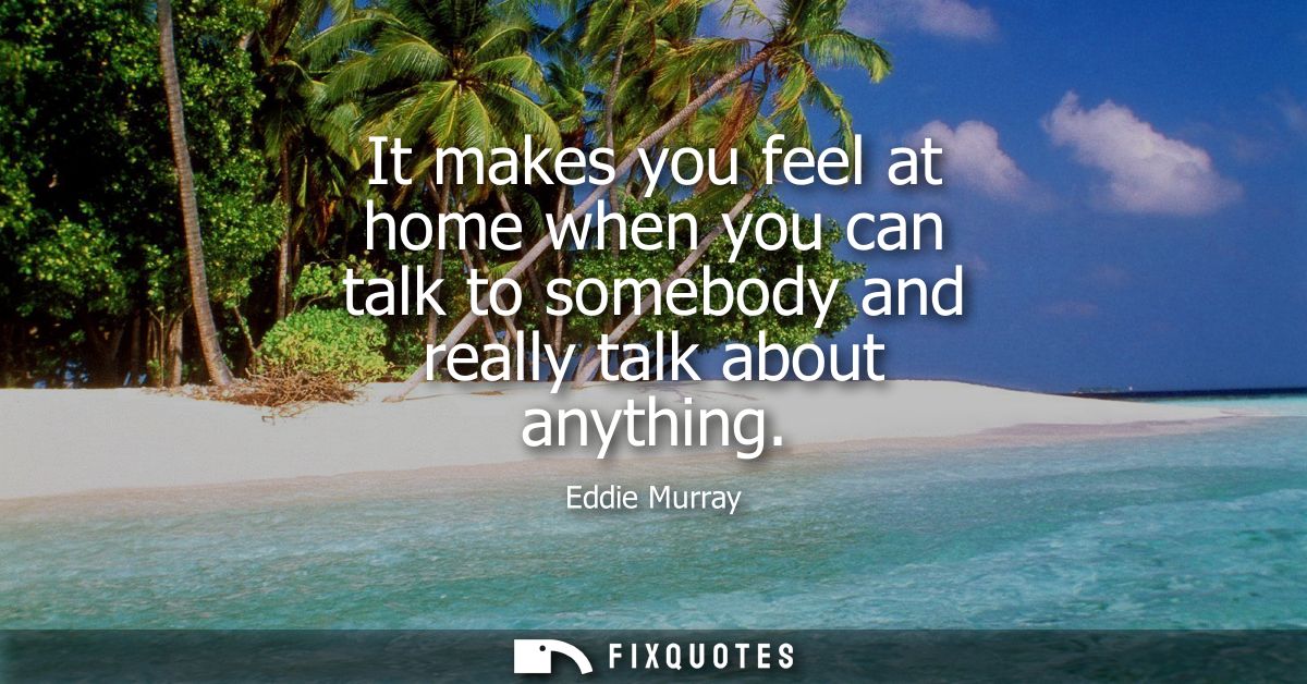 It makes you feel at home when you can talk to somebody and really talk about anything