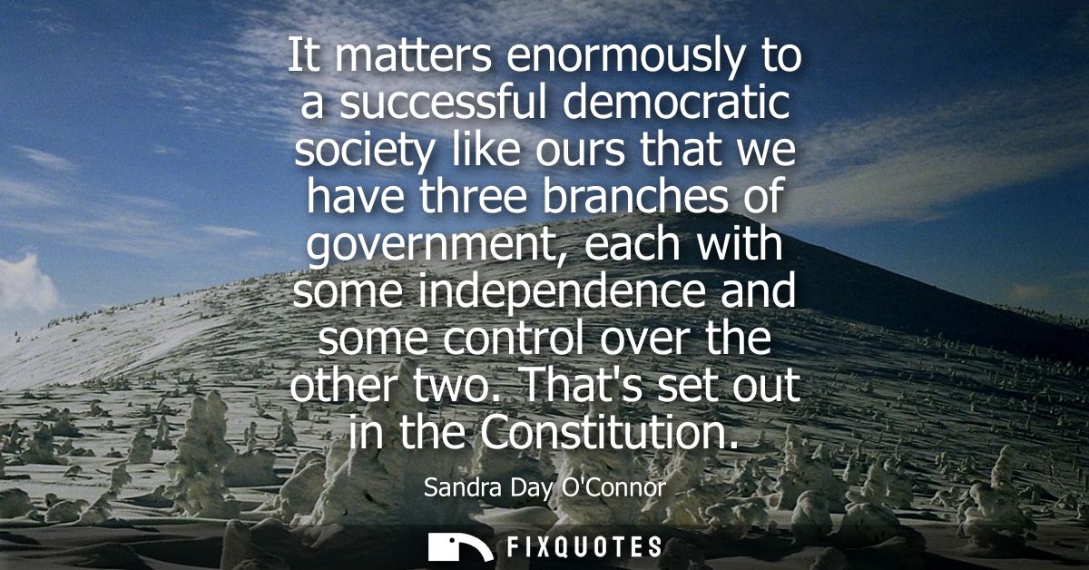 It matters enormously to a successful democratic society like ours that we have three branches of government, each with 