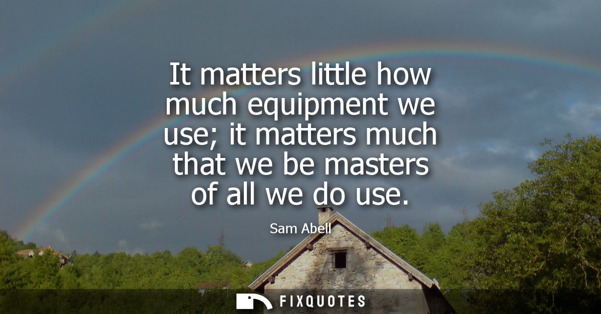 It matters little how much equipment we use it matters much that we be masters of all we do use