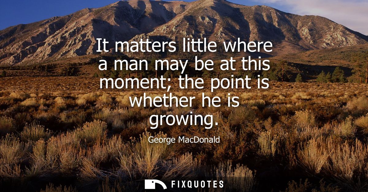 It matters little where a man may be at this moment the point is whether he is growing
