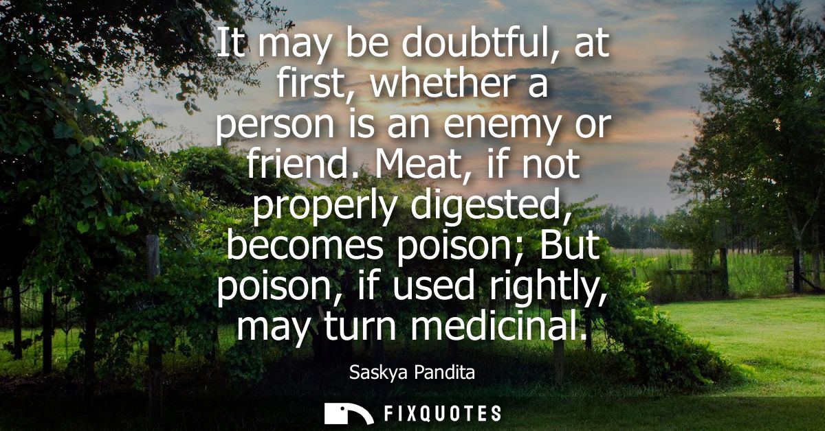 It may be doubtful, at first, whether a person is an enemy or friend. Meat, if not properly digested, becomes poison But