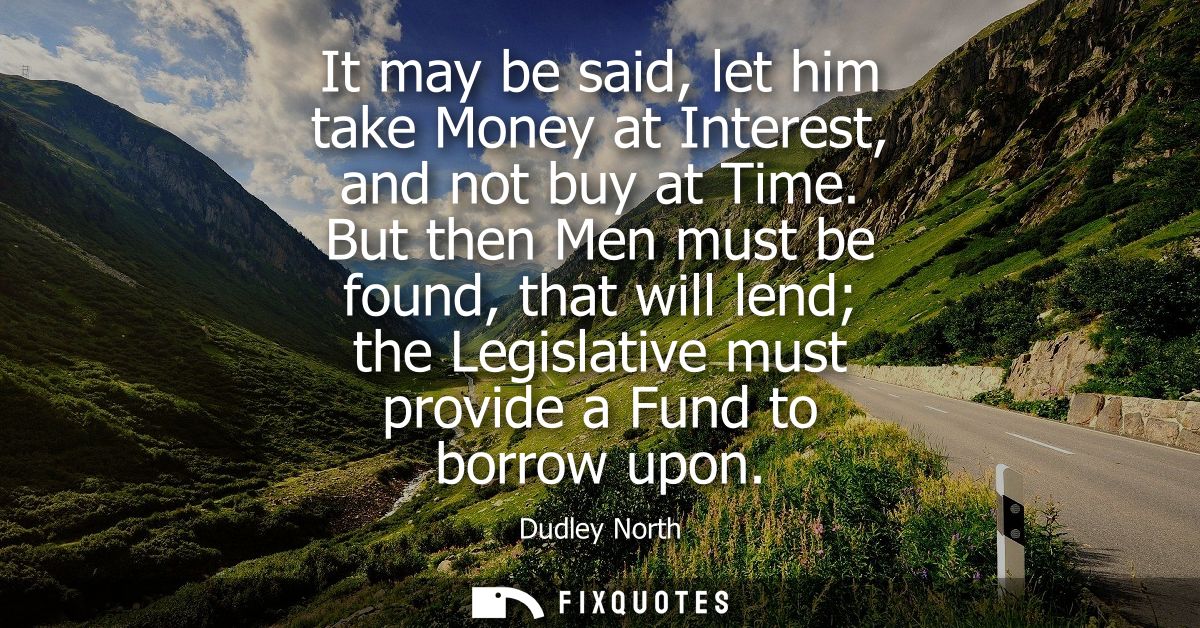 It may be said, let him take Money at Interest, and not buy at Time. But then Men must be found, that will lend the Legi