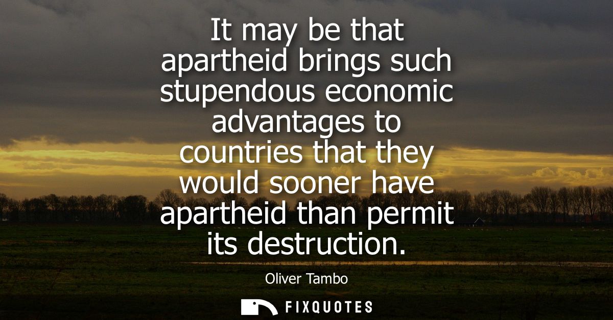 It may be that apartheid brings such stupendous economic advantages to countries that they would sooner have apartheid t