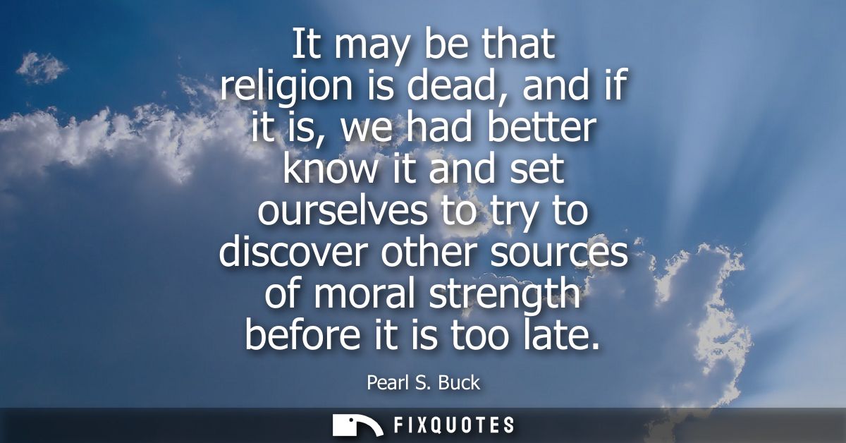It may be that religion is dead, and if it is, we had better know it and set ourselves to try to discover other sources 