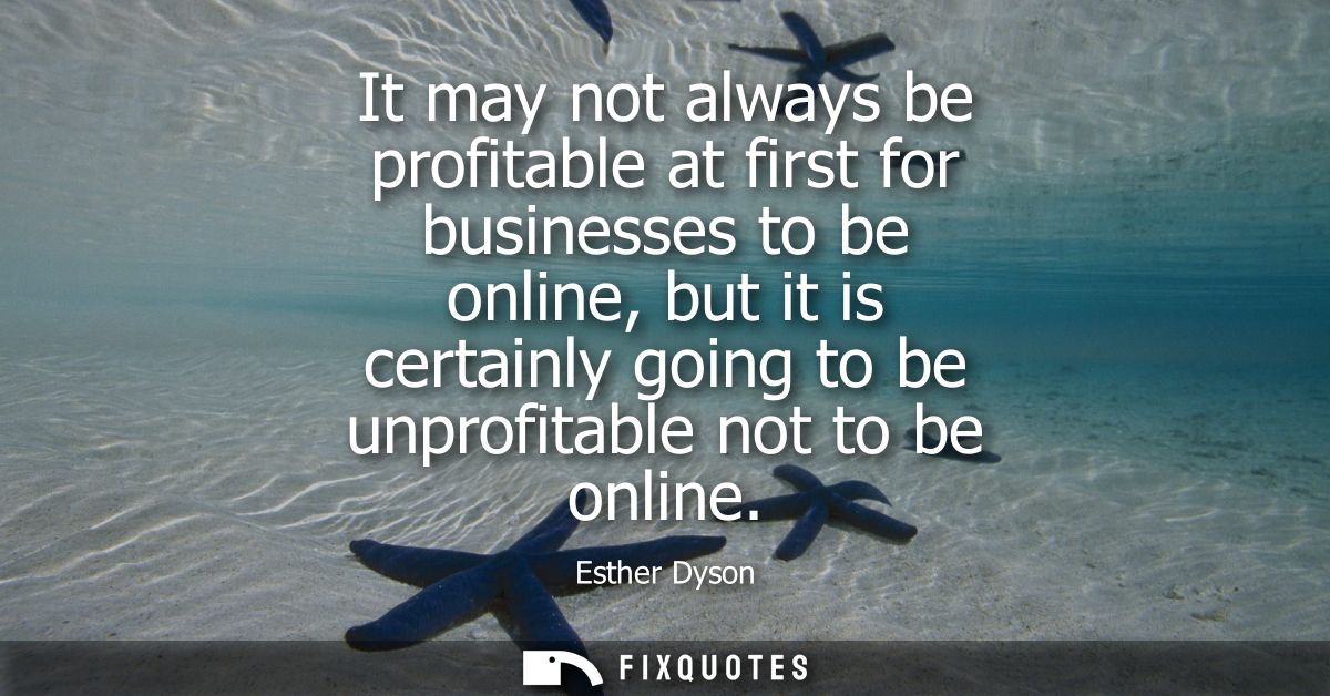 It may not always be profitable at first for businesses to be online, but it is certainly going to be unprofitable not t