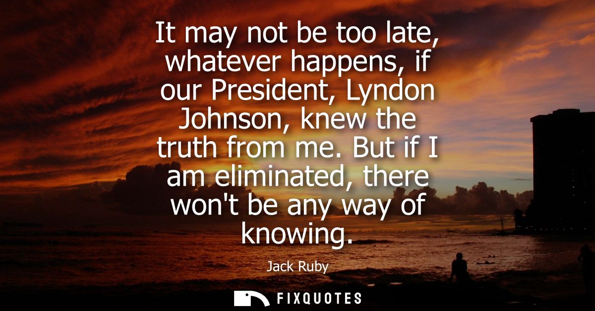 It may not be too late, whatever happens, if our President, Lyndon Johnson, knew the truth from me. But if I am eliminat