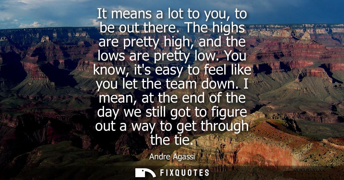 It means a lot to you, to be out there. The highs are pretty high, and the lows are pretty low. You know, its easy to fe