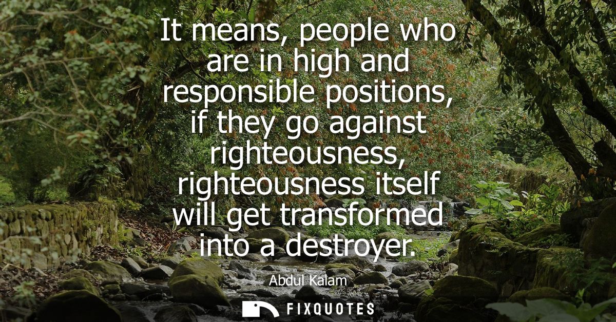 It means, people who are in high and responsible positions, if they go against righteousness, righteousness itself will 