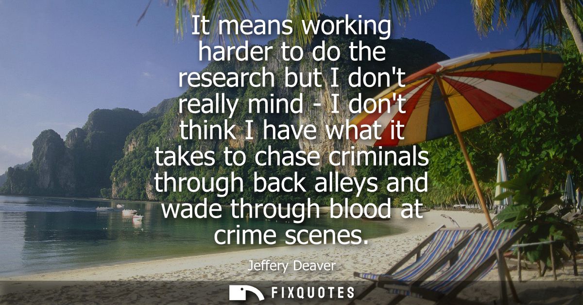 It means working harder to do the research but I dont really mind - I dont think I have what it takes to chase criminals