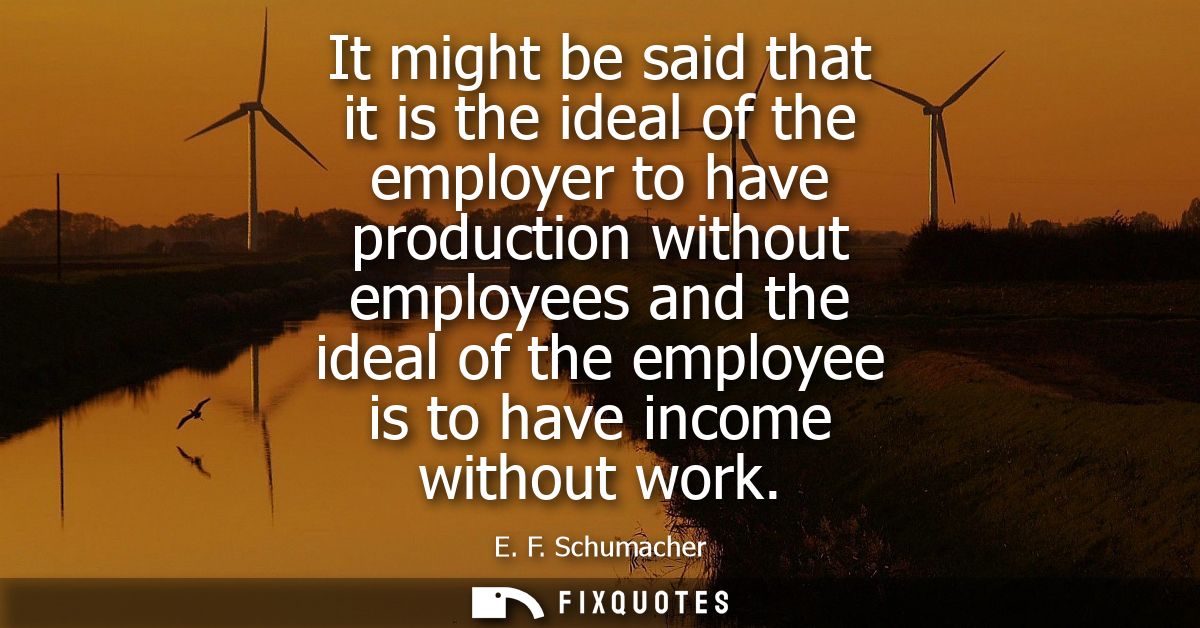 It might be said that it is the ideal of the employer to have production without employees and the ideal of the employee