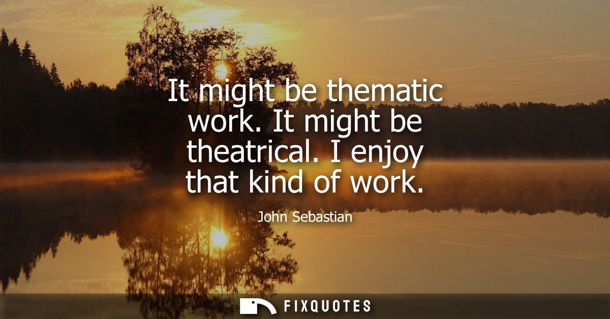 It might be thematic work. It might be theatrical. I enjoy that kind of work