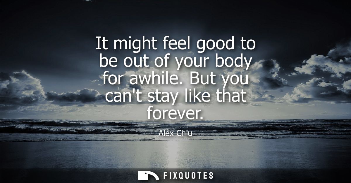 It might feel good to be out of your body for awhile. But you cant stay like that forever