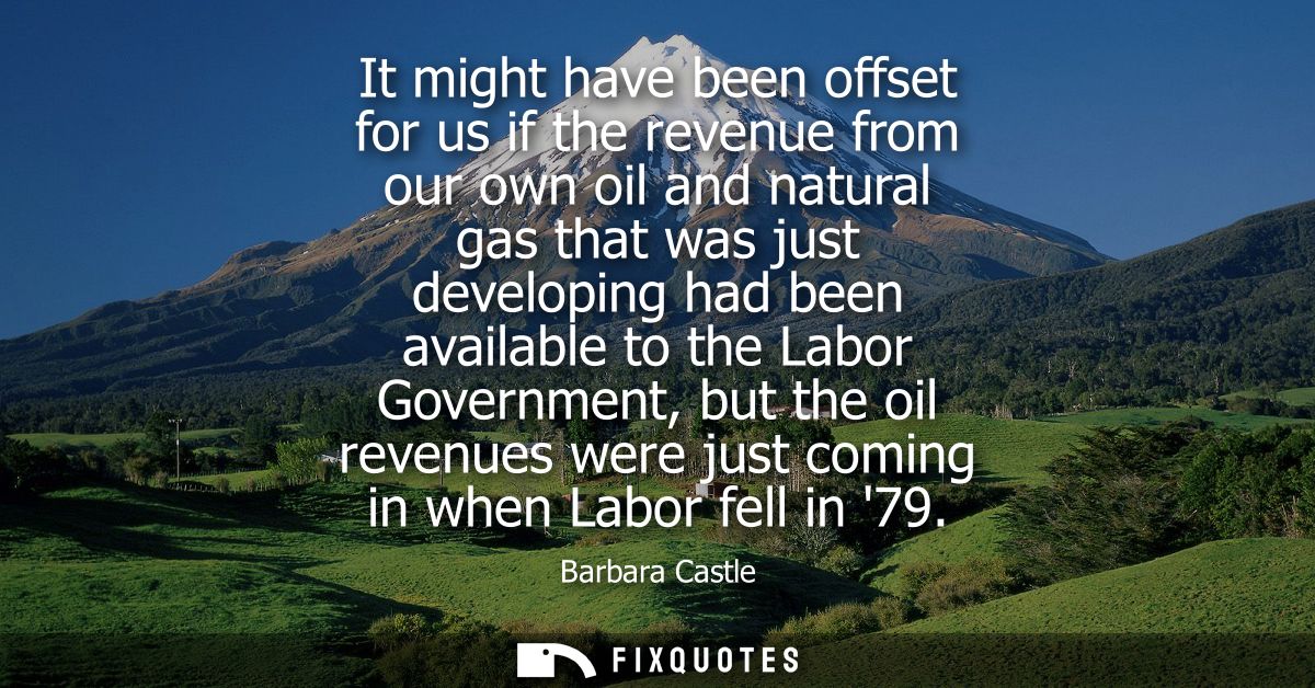 It might have been offset for us if the revenue from our own oil and natural gas that was just developing had been avail