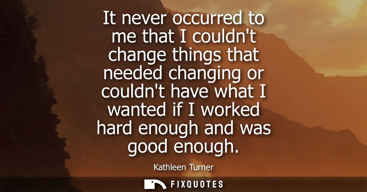 It never occurred to me that I couldnt change things that needed changing or couldnt have what I wanted if I worked hard