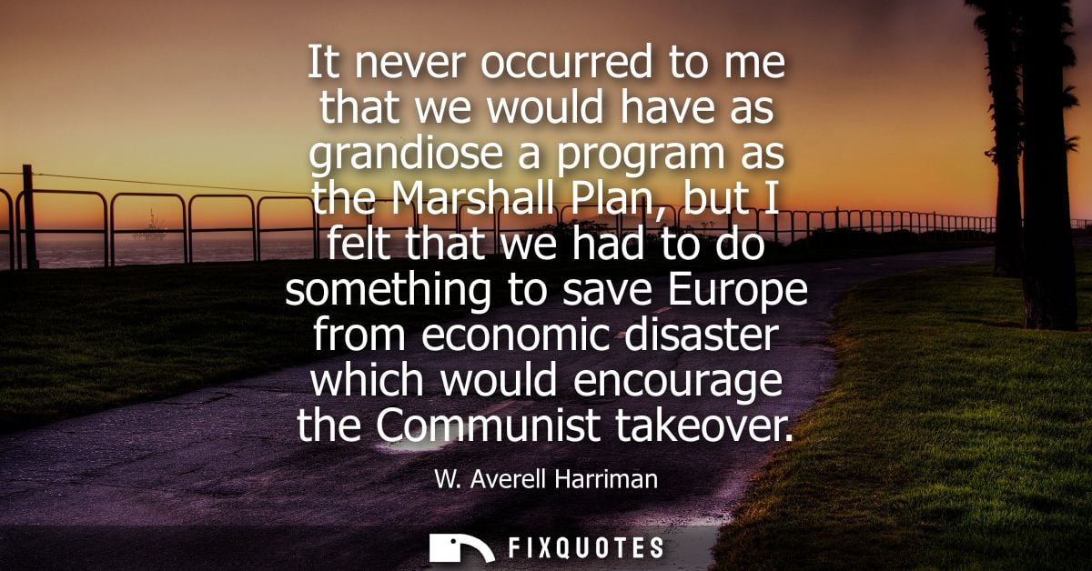 It never occurred to me that we would have as grandiose a program as the Marshall Plan, but I felt that we had to do som
