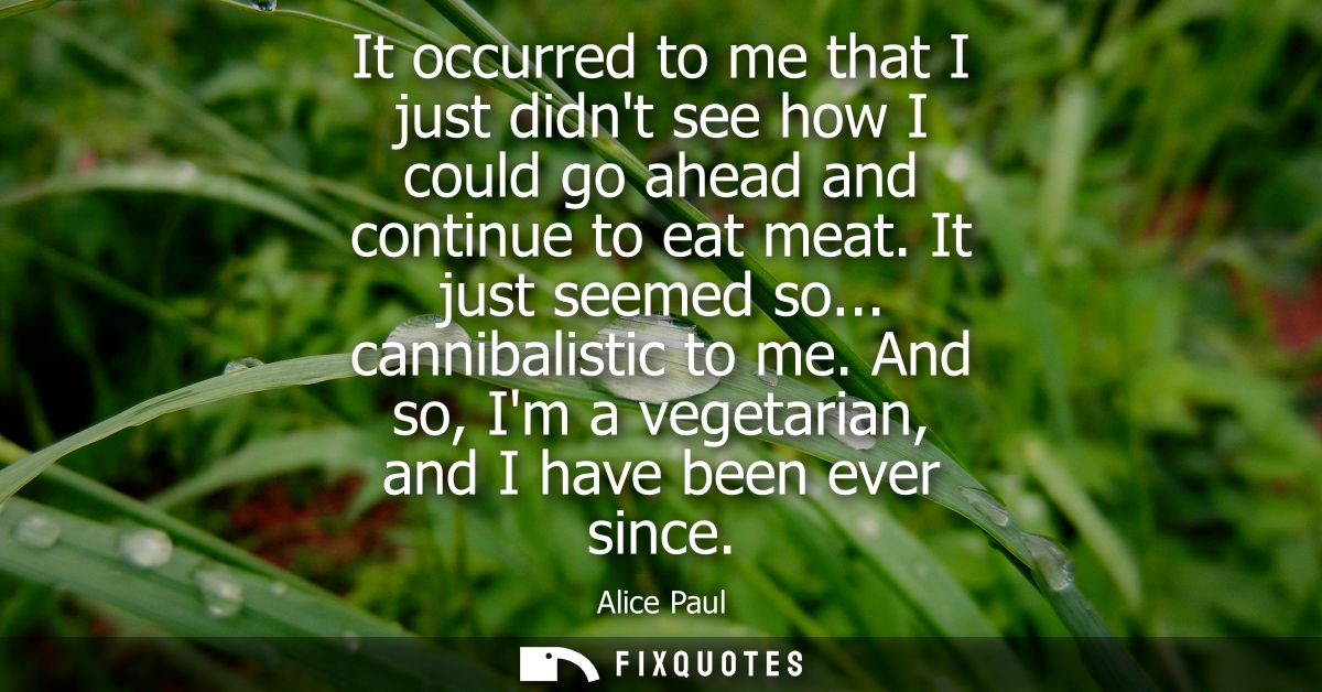 It occurred to me that I just didnt see how I could go ahead and continue to eat meat. It just seemed so... cannibalisti