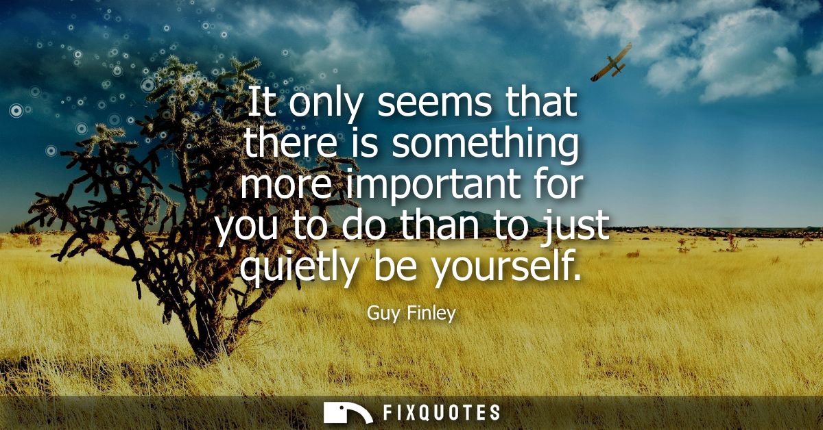 It only seems that there is something more important for you to do than to just quietly be yourself