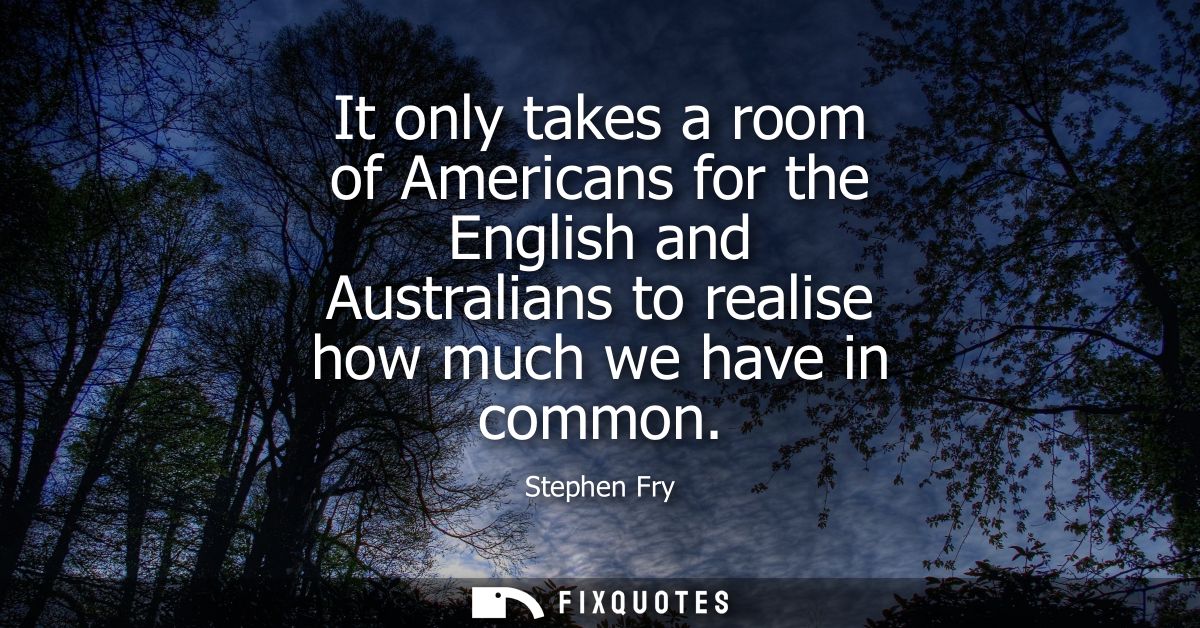 It only takes a room of Americans for the English and Australians to realise how much we have in common