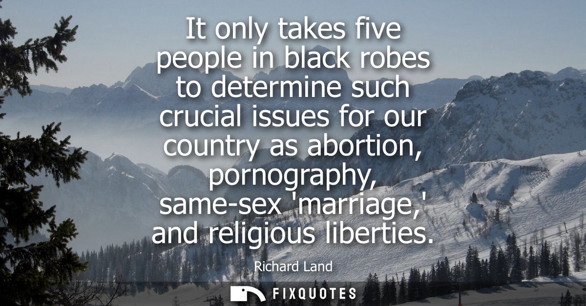 It only takes five people in black robes to determine such crucial issues for our country as abortion, pornography, same