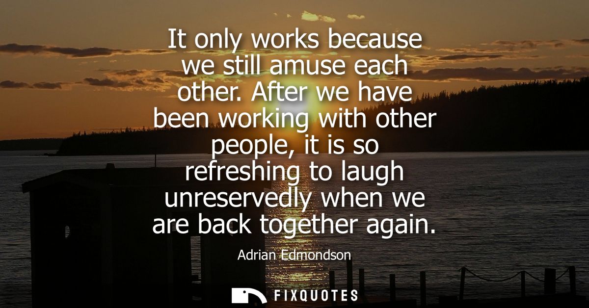 It only works because we still amuse each other. After we have been working with other people, it is so refreshing to la