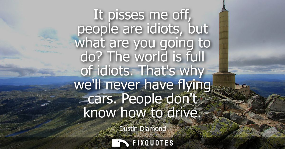 It pisses me off, people are idiots, but what are you going to do? The world is full of idiots. Thats why well never hav
