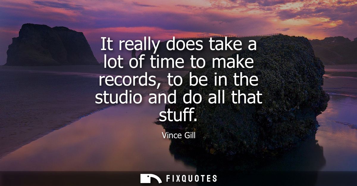 It really does take a lot of time to make records, to be in the studio and do all that stuff