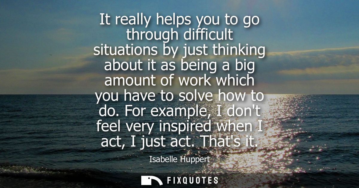 It really helps you to go through difficult situations by just thinking about it as being a big amount of work which you