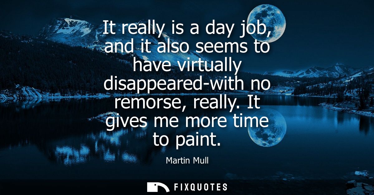 It really is a day job, and it also seems to have virtually disappeared-with no remorse, really. It gives me more time t